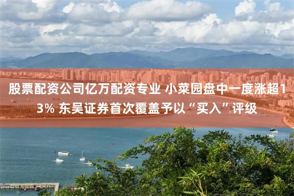 股票配资公司亿万配资专业 小菜园盘中一度涨超13% 东吴证券首次覆盖予以“买入”评级