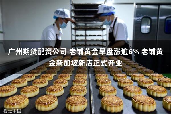 广州期货配资公司 老铺黄金早盘涨逾6% 老铺黄金新加坡新店正式开业