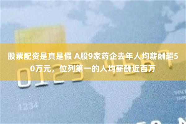 股票配资是真是假 A股9家药企去年人均薪酬超50万元，位列第一的人均薪酬近百万