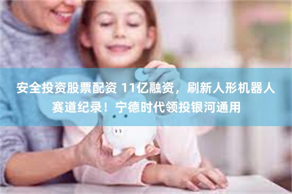 安全投资股票配资 11亿融资，刷新人形机器人赛道纪录！宁德时代领投银河通用