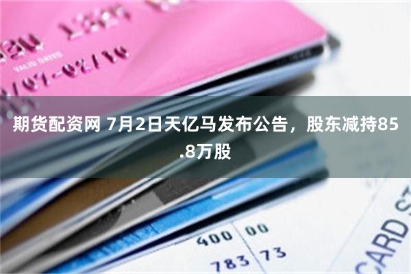 期货配资网 7月2日天亿马发布公告，股东减持85.8万股