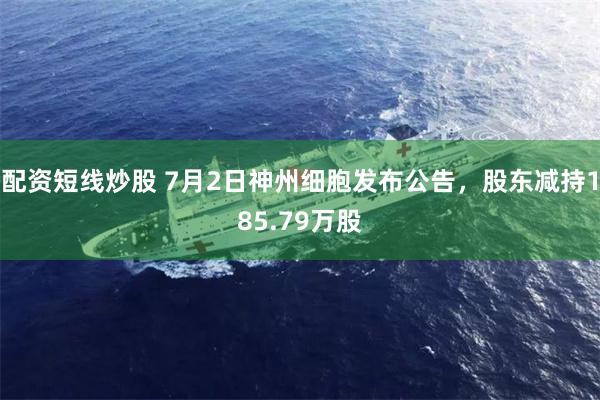 配资短线炒股 7月2日神州细胞发布公告，股东减持185.79万股