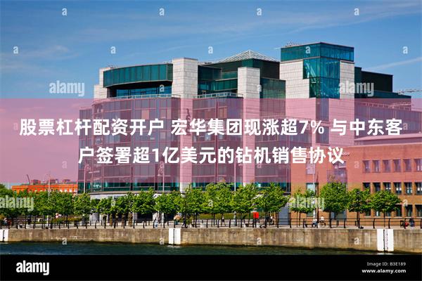 股票杠杆配资开户 宏华集团现涨超7% 与中东客户签署超1亿美元的钻机销售协议