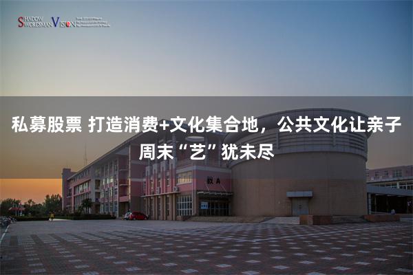 私募股票 打造消费+文化集合地，公共文化让亲子周末“艺”犹未尽