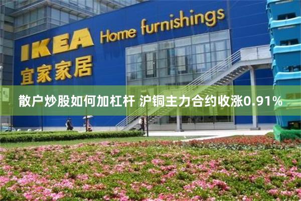散户炒股如何加杠杆 沪铜主力合约收涨0.91%