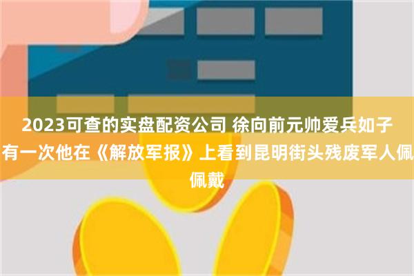 2023可查的实盘配资公司 徐向前元帅爱兵如子。有一次他在《解放军报》上看到昆明街头残废军人佩戴