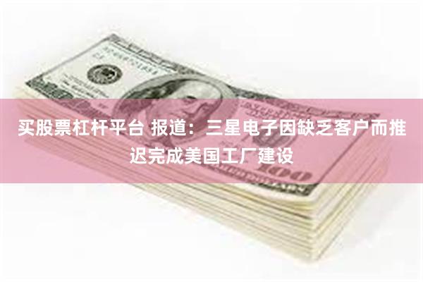 买股票杠杆平台 报道：三星电子因缺乏客户而推迟完成美国工厂建设