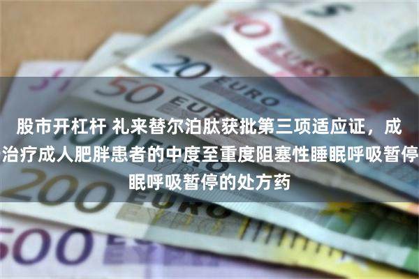 股市开杠杆 礼来替尔泊肽获批第三项适应证，成首个用于治疗成人肥胖患者的中度至重度阻塞性睡眠呼吸暂停的处方药