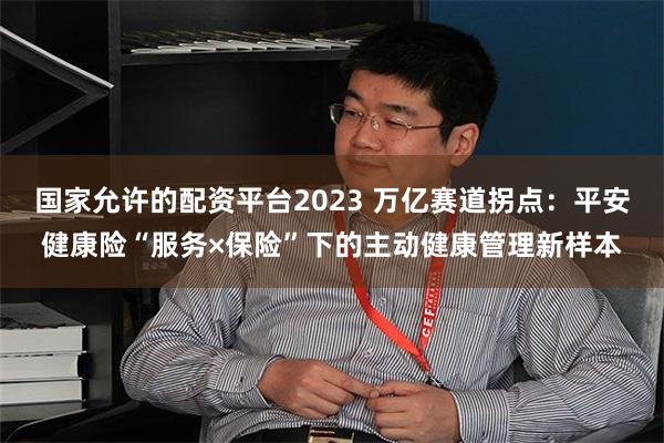 国家允许的配资平台2023 万亿赛道拐点：平安健康险“服务×保险”下的主动健康管理新样本