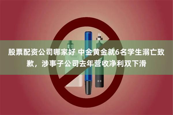 股票配资公司哪家好 中金黄金就6名学生溺亡致歉,涉事子公司去年营收净利双下滑
