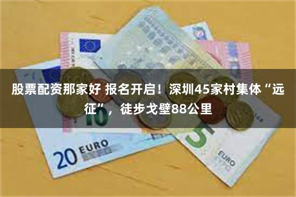 股票配资那家好 报名开启！深圳45家村集体“远征”，徒步戈壁88公里