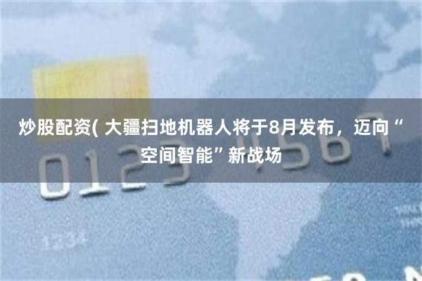 炒股配资( 大疆扫地机器人将于8月发布，迈向“空间智能”新战场