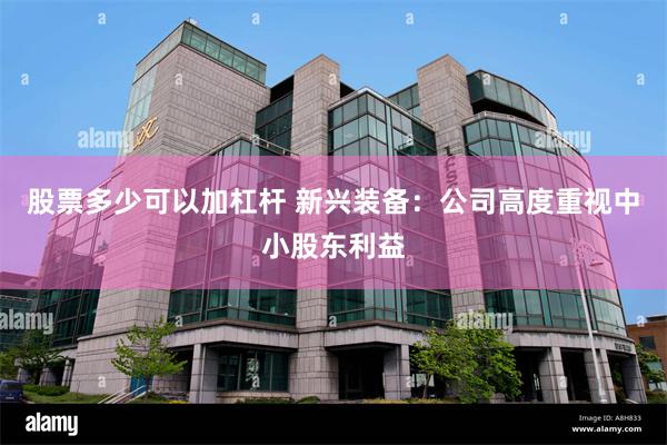股票多少可以加杠杆 新兴装备：公司高度重视中小股东利益