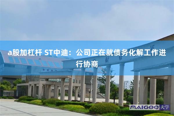 a股加杠杆 ST中迪：公司正在就债务化解工作进行协商