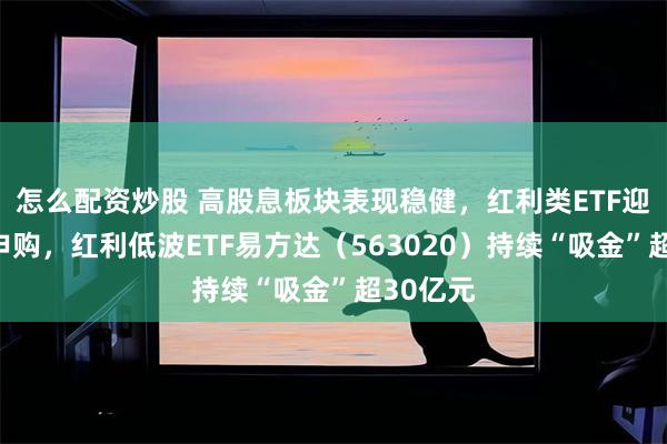 怎么配资炒股 高股息板块表现稳健，红利类ETF迎批量净申购，红利低波ETF易方达（563020）持续“吸金”超30亿元
