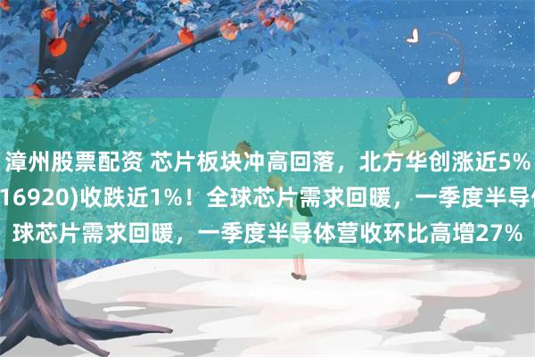 漳州股票配资 芯片板块冲高回落,北方华创涨近5%!芯片ETF汇添富(516920)收跌近1%!全球芯片需求回暖,一季度半导体营收环比高增27%