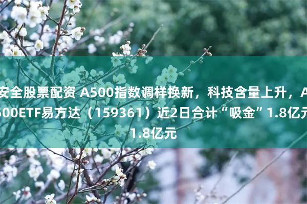 安全股票配资 A500指数调样换新，科技含量上升，A500ETF易方达（159361）近2日合计“吸金”1.8亿元