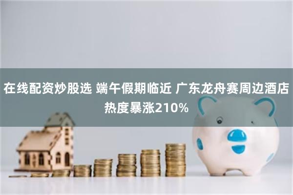 在线配资炒股选 端午假期临近 广东龙舟赛周边酒店热度暴涨210%