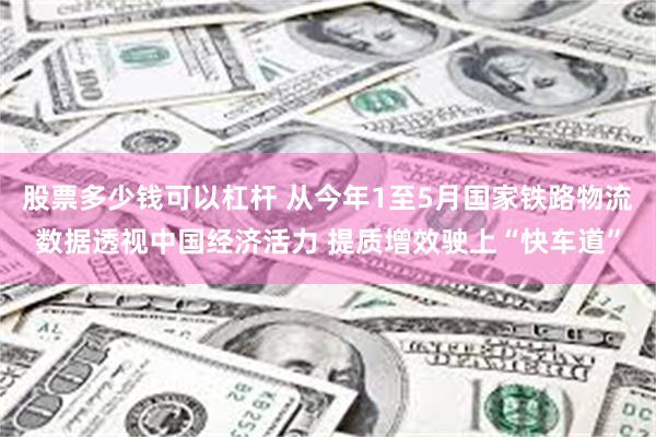 股票多少钱可以杠杆 从今年1至5月国家铁路物流数据透视中国经济活力 提质增效驶上“快车道”