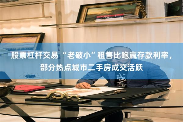 股票杠杆交易 “老破小”租售比跑赢存款利率,部分热点城市二手房成交活跃