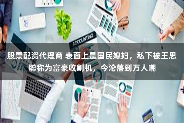 股票配资代理商 表面上是国民媳妇，私下被王思聪称为富豪收割机，今沦落到万人嘲