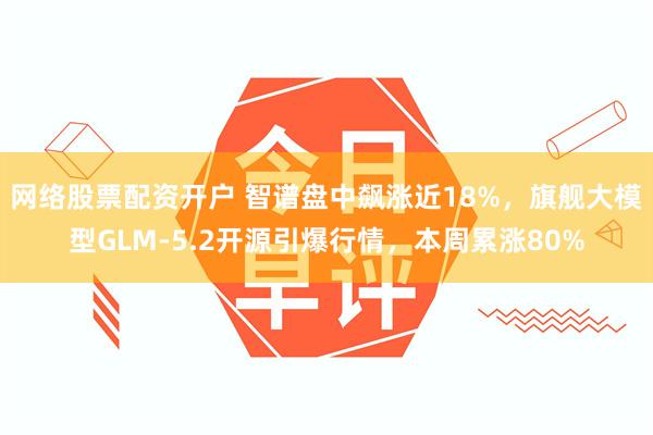 网络股票配资开户 智谱盘中飙涨近18%，旗舰大模型GLM-5.2开源引爆行情，本周累涨80%