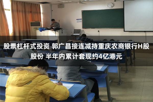 股票杠杆式投资 郭广昌接连减持重庆农商银行H股股份 半年内累计套现约4亿港元