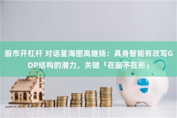 股市开杠杆 对话星海图高继扬：具身智能有改写GDP结构的潜力，关键「在脑不在形」