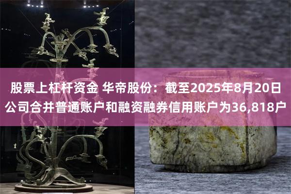 股票上杠杆资金 华帝股份：截至2025年8月20日公司合并普通账户和融资融券信用账户为36,818户