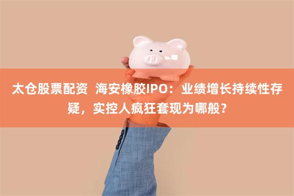 太仓股票配资  海安橡胶IPO：业绩增长持续性存疑，实控人疯狂套现为哪般？