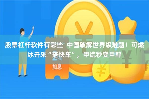 股票杠杆软件有哪些  中国破解世界级难题！可燃冰开采“搭快车”，甲烷秒变甲醇