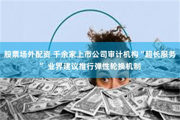 股票场外配资 千余家上市公司审计机构“超长服务” 业界建议推行弹性轮换机制