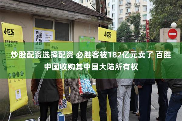 炒股配资选择配资 必胜客被182亿元卖了 百胜中国收购其中国大陆所有权