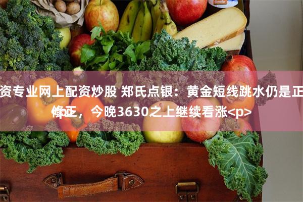 配资专业网上配资炒股 郑氏点银：黄金短线跳水仍是正常修正，今晚3630之上继续看涨<p><p>