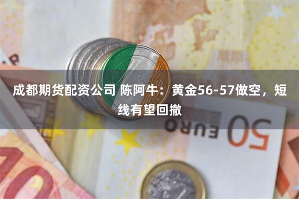 成都期货配资公司 陈阿牛：黄金56-57做空，短线有望回撤
