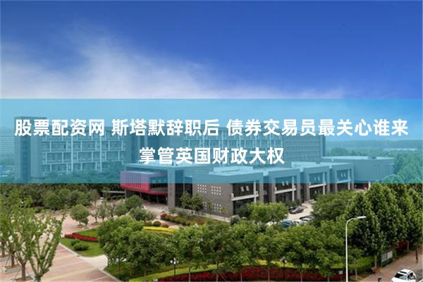 股票配资网 斯塔默辞职后 债券交易员最关心谁来掌管英国财政大权