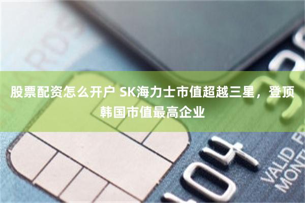 股票配资怎么开户 SK海力士市值超越三星，登顶韩国市值最高企业