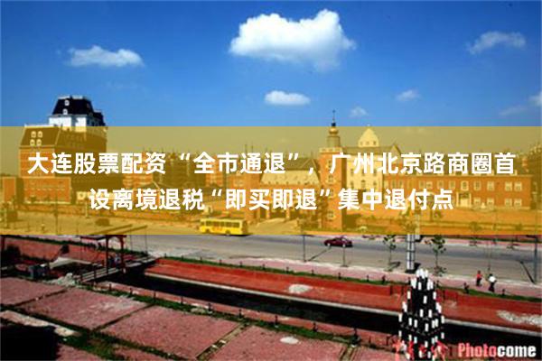 大连股票配资 “全市通退”,广州北京路商圈首设离境退税“即买即退”集中退付点