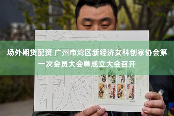 场外期货配资 广州市湾区新经济女科创家协会第一次会员大会暨成立大会召开