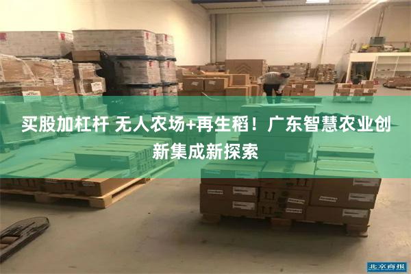 买股加杠杆 无人农场+再生稻！广东智慧农业创新集成新探索