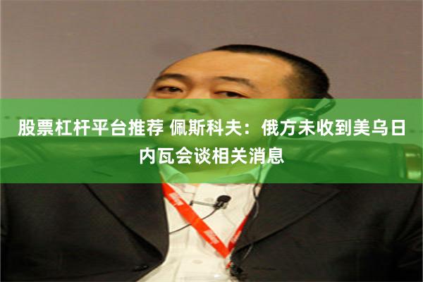 股票杠杆平台推荐 佩斯科夫：俄方未收到美乌日内瓦会谈相关消息