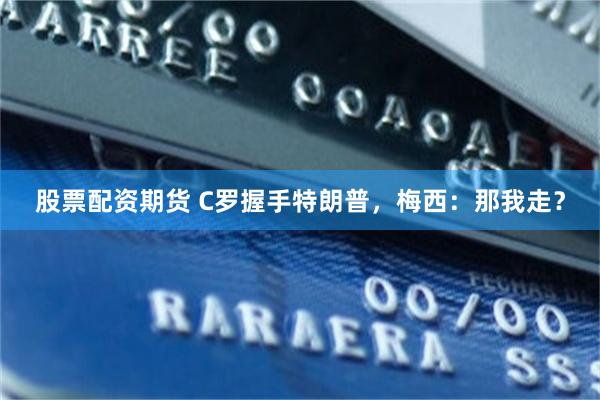 股票配资期货 C罗握手特朗普，梅西：那我走？