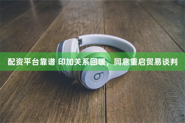 配资平台靠谱 印加关系回暖，同意重启贸易谈判