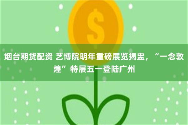 烟台期货配资 艺博院明年重磅展览揭盅，“一念敦煌” 特展五一登陆广州
