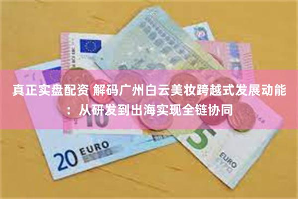 真正实盘配资 解码广州白云美妆跨越式发展动能：从研发到出海实现全链协同