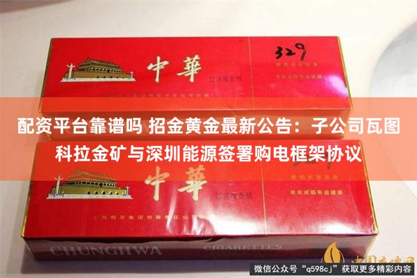 配资平台靠谱吗 招金黄金最新公告：子公司瓦图科拉金矿与深圳能源签署购电框架协议