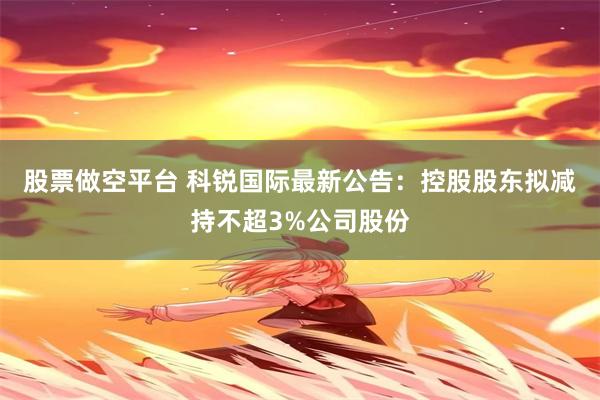股票做空平台 科锐国际最新公告：控股股东拟减持不超3%公司股份