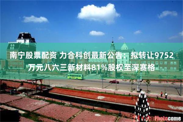 南宁股票配资 力合科创最新公告：拟转让9752万元八六三新材料81%股权至深赛格
