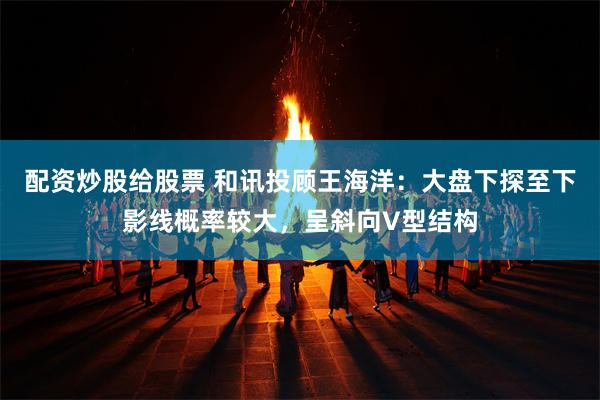 配资炒股给股票 和讯投顾王海洋：大盘下探至下影线概率较大，呈斜向V型结构