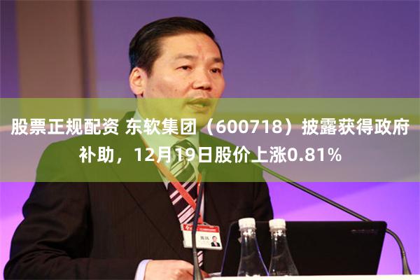 股票正规配资 东软集团（600718）披露获得政府补助，12月19日股价上涨0.81%